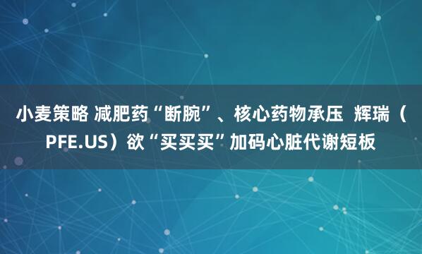 小麦策略 减肥药“断腕”、核心药物承压  辉瑞（PFE.US）欲“买买买”加码心脏代谢短板