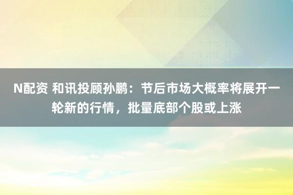 N配资 和讯投顾孙鹏：节后市场大概率将展开一轮新的行情，批量底部个股或上涨