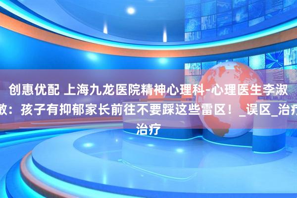 创惠优配 上海九龙医院精神心理科-心理医生李淑敏：孩子有抑郁家长前往不要踩这些雷区！_误区_治疗