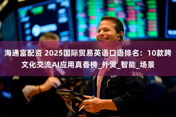 海通富配资 2025国际贸易英语口语排名：10款跨文化交流AI应用真香榜_外贸_智能_场景