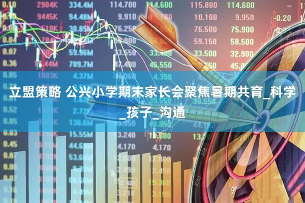 立盟策略 公兴小学期末家长会聚焦暑期共育_科学_孩子_沟通