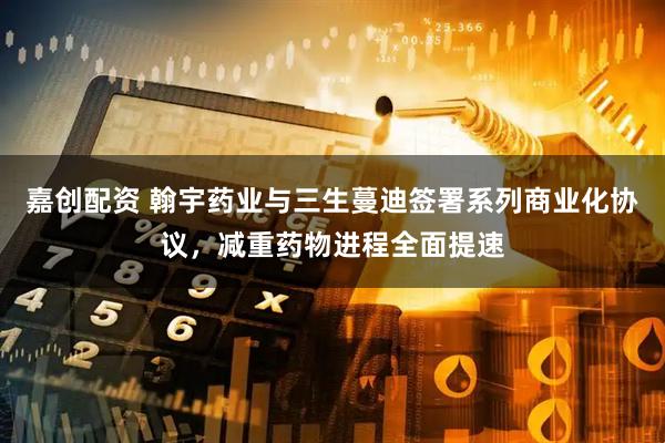 嘉创配资 翰宇药业与三生蔓迪签署系列商业化协议，减重药物进程全面提速
