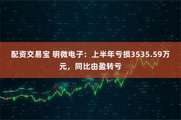 配资交易宝 明微电子：上半年亏损3535.59万元，同比由盈转亏