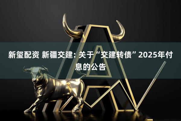 新玺配资 新疆交建: 关于“交建转债”2025年付息的公告