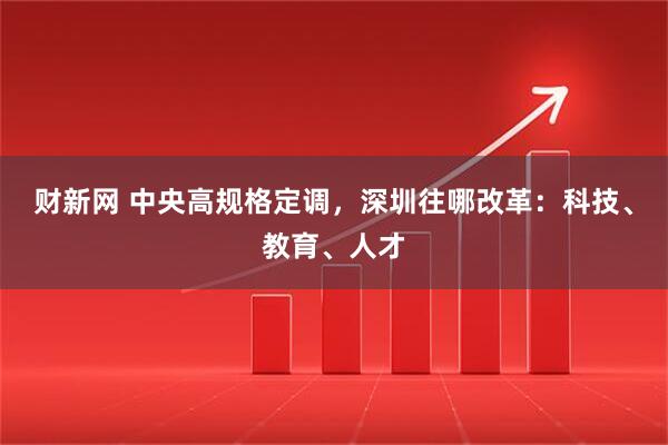 财新网 中央高规格定调，深圳往哪改革：科技、教育、人才