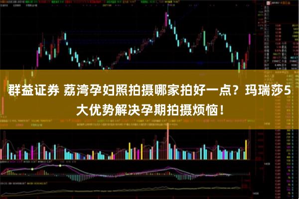 群益证券 荔湾孕妇照拍摄哪家拍好一点？玛瑞莎5大优势解决孕期拍摄烦恼！