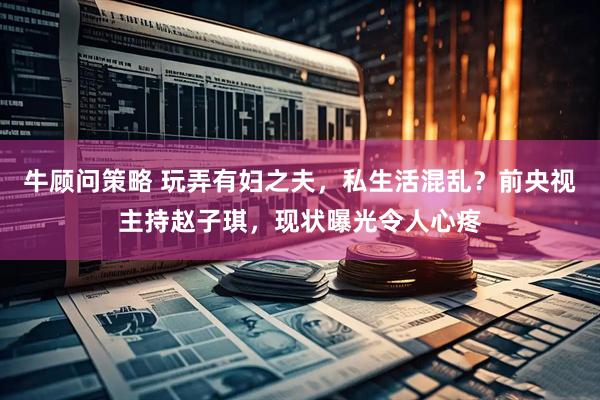 牛顾问策略 玩弄有妇之夫，私生活混乱？前央视主持赵子琪，现状曝光令人心疼
