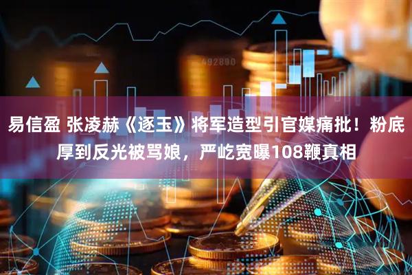 易信盈 张凌赫《逐玉》将军造型引官媒痛批！粉底厚到反光被骂娘，严屹宽曝108鞭真相