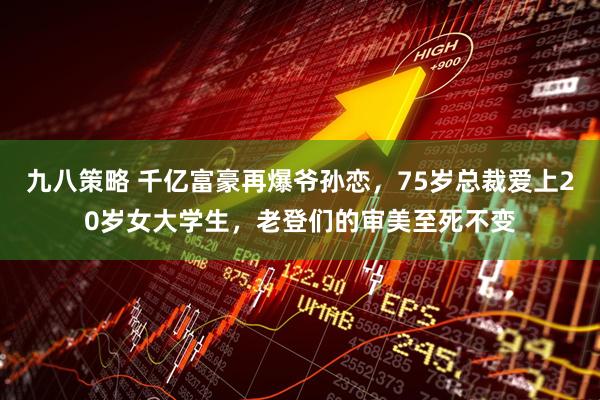 九八策略 千亿富豪再爆爷孙恋，75岁总裁爱上20岁女大学生，老登们的审美至死不变