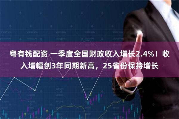 粤有钱配资 一季度全国财政收入增长2.4%！收入增幅创3年同期新高，25省份保持增长